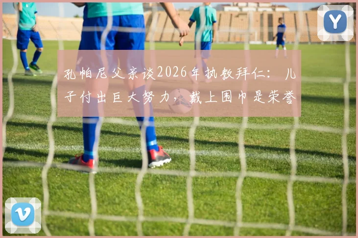 孔帕尼父亲谈2026年执教拜仁：儿子付出巨大努力，戴上围巾是荣誉与责任的象征