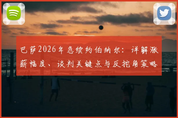 巴萨2026年急续约伯纳尔:详解涨薪幅度、谈判关键点与反挖角策略,附球员数据及合同分析