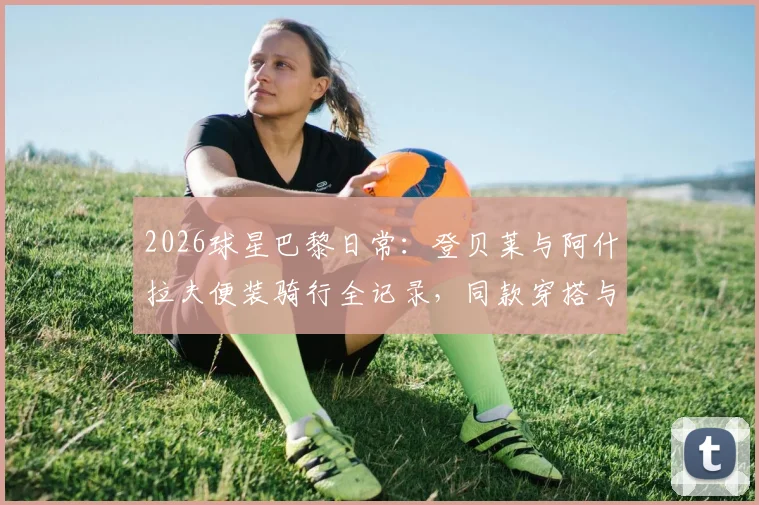 2026球星巴黎日常:登贝莱与阿什拉夫便装骑行全记录,同款穿搭与休闲方式解析