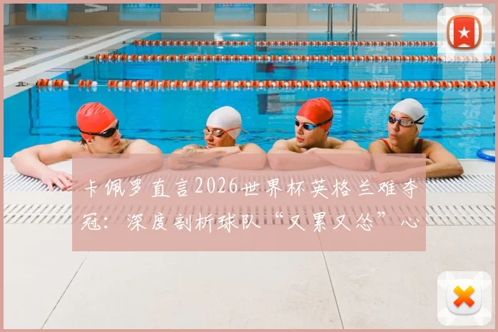 卡佩罗直言2026世界杯英格兰难夺冠：深度剖析球队“又累又怂”心理顽疾与技战术短板