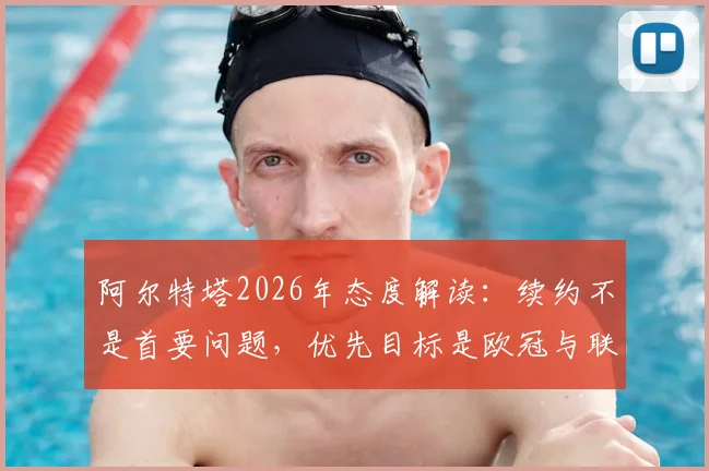 阿尔特塔2026年态度解读:续约不是首要问题,优先目标是欧冠与联赛双线争冠,合同细节深度分析
