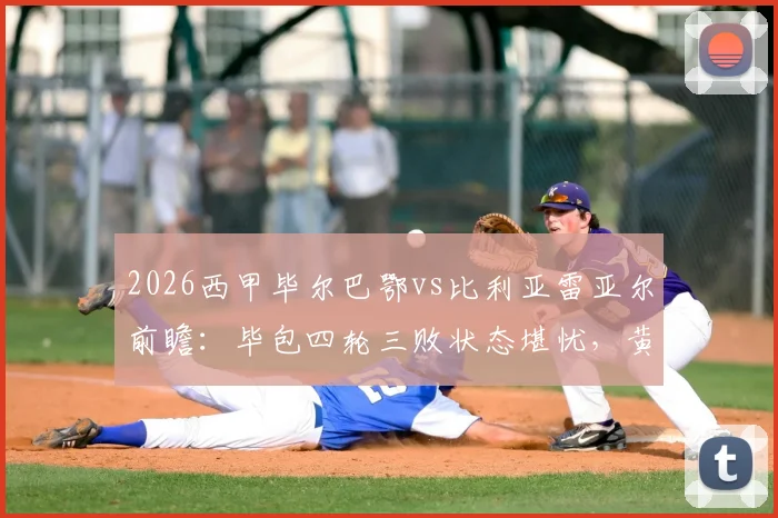 2026西甲毕尔巴鄂vs比利亚雷亚尔前瞻：毕包四轮三败状态堪忧，黄潜火力全开能否趁虚而入？