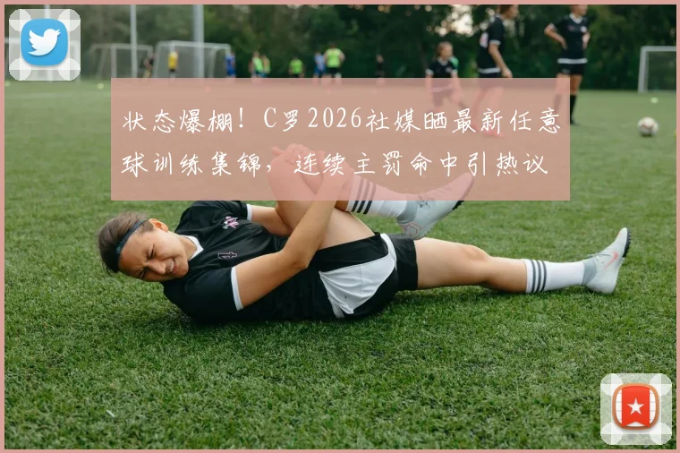 状态爆棚！C罗2026社媒晒最新任意球训练集锦，连续主罚命中引热议，附任意球技术解析