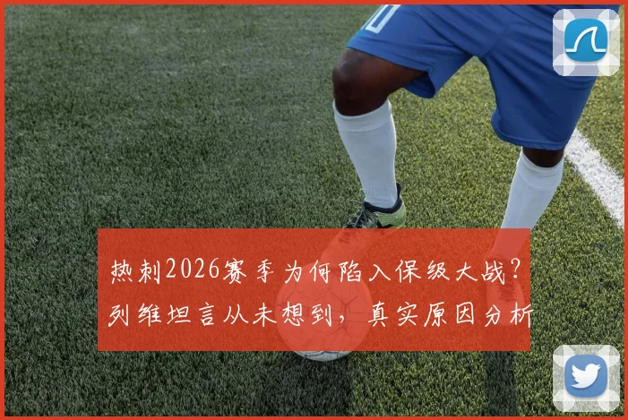 热刺2026赛季为何陷入保级大战？列维坦言从未想到，真实原因分析与未来展望