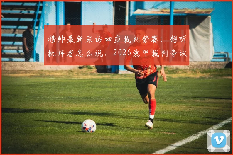 穆帅最新采访回应裁判禁赛:想听批评者怎么说,2026意甲裁判争议事件深度剖析