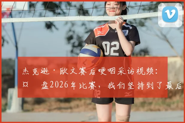 杰克逊·欧文赛后哽咽采访视频：复盘2026年比赛，我们坚持到了最后却遭遇残酷结局