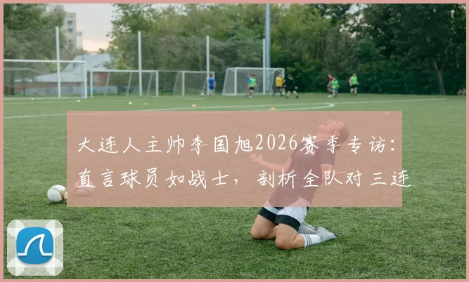 大连人主帅李国旭2026赛季专访:直言球员如战士,剖析全队对三连胜的强烈渴望与备战细节