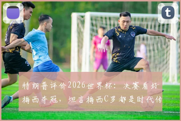 特朗普评价2026世界杯：决赛看好梅西夺冠，坦言梅西C罗都是时代传奇