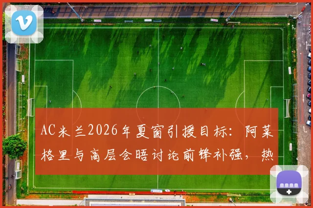 AC米兰2026年夏窗引援目标:阿莱格里与高层会晤讨论前锋补强,热苏斯转会可能性分析