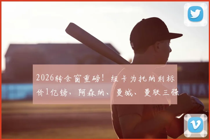 2026转会窗重磅!纽卡为托纳利标价1亿镑,阿森纳、曼城、曼联三强均愿匹配要价展开竞逐