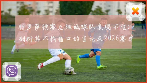 特罗萨德赛后坦诚球队表现不佳:剖析其不找借口的言论及2026赛季个人状态