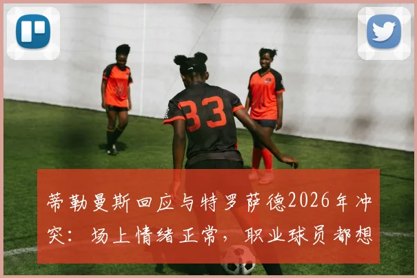 蒂勒曼斯回应与特罗萨德2026年冲突:场上情绪正常,职业球员都想赢球,足球比赛情绪管理引讨论