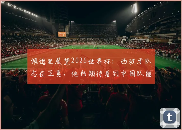 佩德里展望2026世界杯:西班牙队志在卫冕,他也期待看到中国队能突围晋级