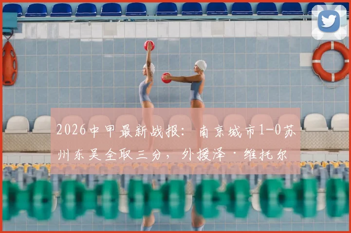2026中甲最新战报：南京城市1-0苏州东吴全取三分，外援泽·维托尔制胜球分析及双方阵容解读