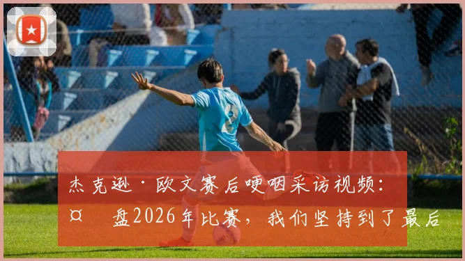 杰克逊·欧文赛后哽咽采访视频：复盘2026年比赛，我们坚持到了最后却遭遇残酷结局