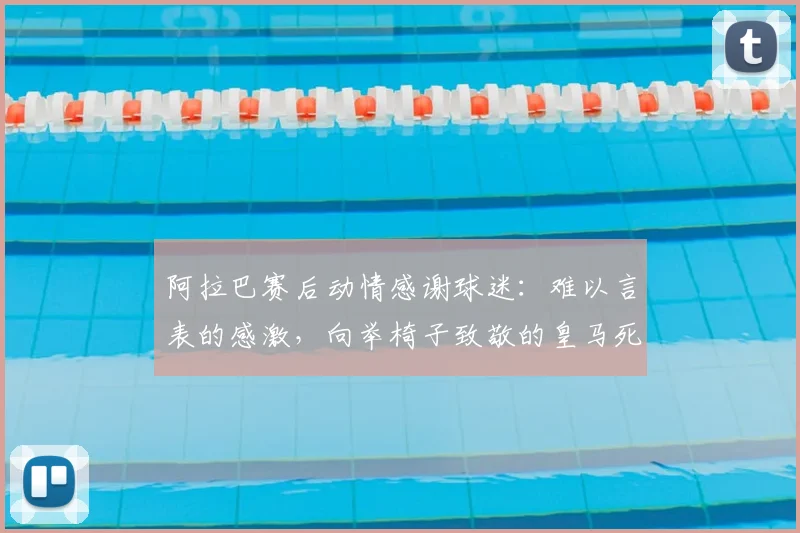 阿拉巴赛后动情感谢球迷:难以言表的感激,向举椅子致敬的皇马死忠致敬