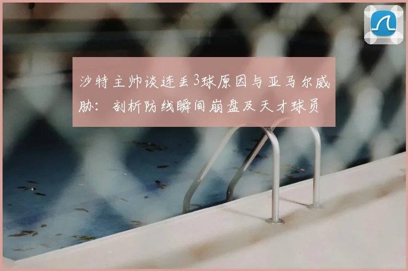 沙特主帅谈连丢3球原因与亚马尔威胁：剖析防线瞬间崩盘及天才球员的2026大赛影响