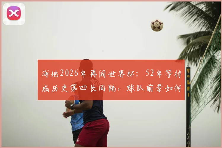 海地2026年再闯世界杯:52年等待成历史第四长间隔,球队前景如何?