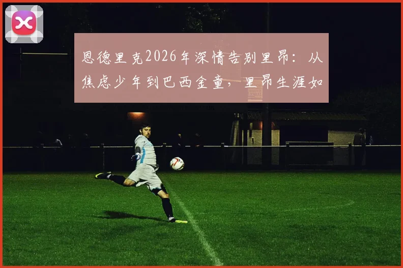 恩德里克2026年深情告别里昂：从焦虑少年到巴西金童，里昂生涯如何成就了他？