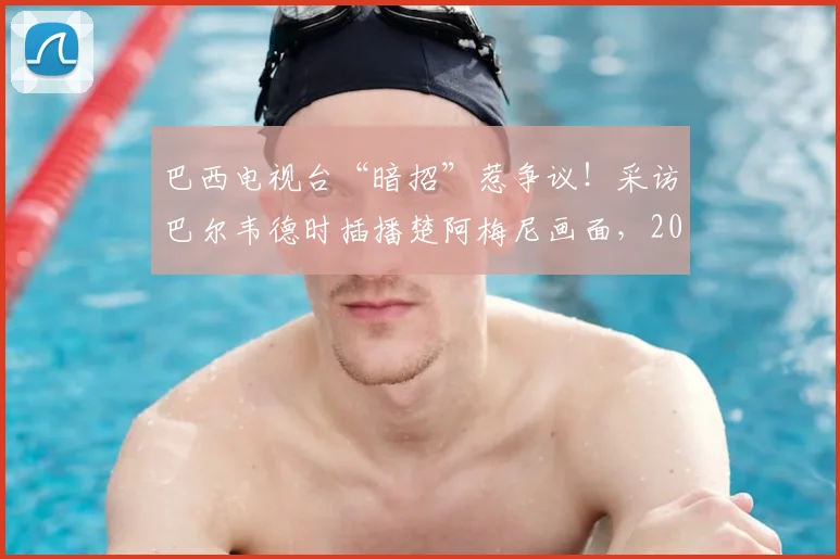 巴西电视台“暗招”惹争议!采访巴尔韦德时插播楚阿梅尼画面,2026世预赛火药味已点燃