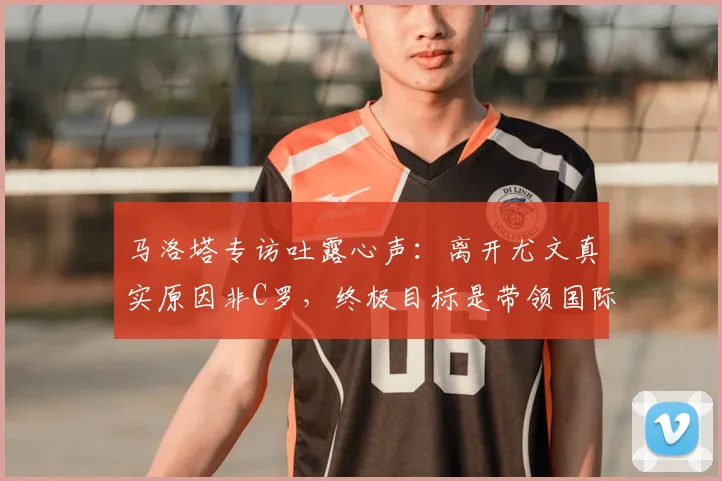 马洛塔专访吐露心声:离开尤文真实原因非C罗,终极目标是带领国际米兰冲击2026年欧冠奖杯