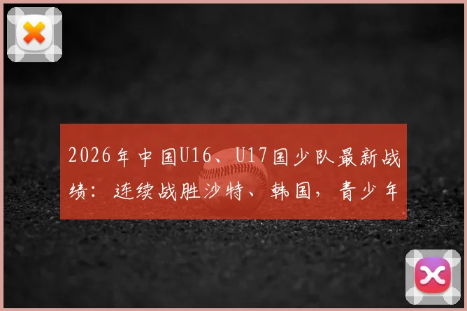 2026年中国U16、U17国少队最新战绩:连续战胜沙特、韩国,青少年足球展现新希望,附赛后分析