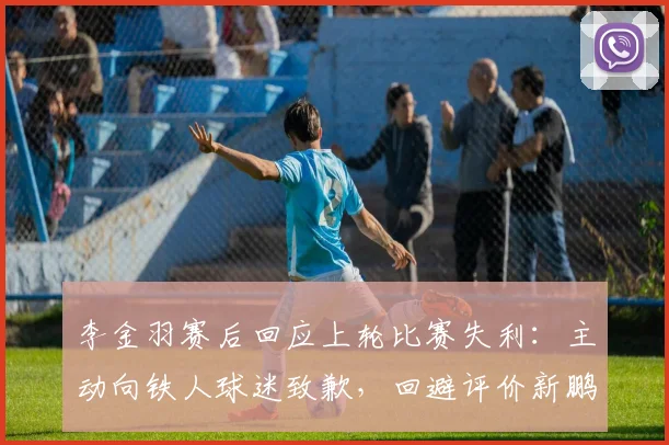 李金羽赛后回应上轮比赛失利：主动向铁人球迷致歉，回避评价新鹏城和陈涛