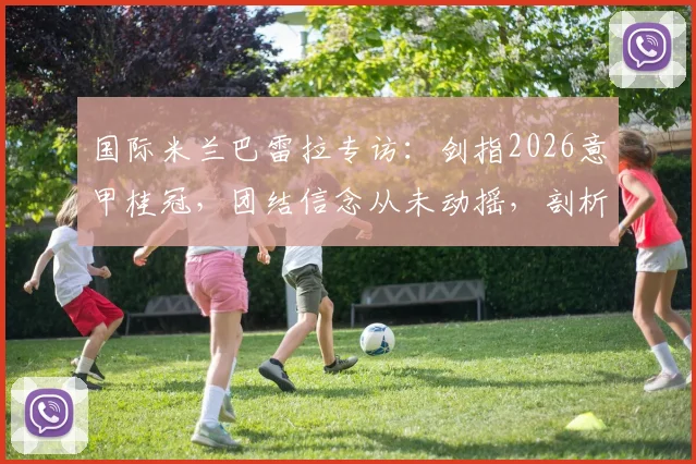国际米兰巴雷拉专访：剑指2026意甲桂冠，团结信念从未动摇，剖析国米新赛季卫冕之路