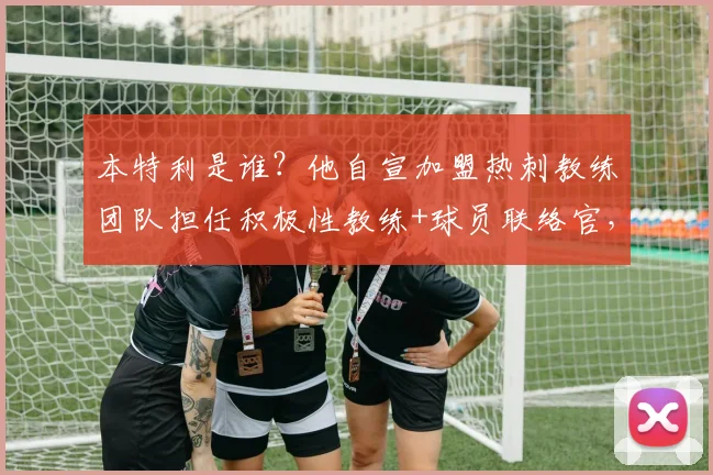 本特利是谁？他自宣加盟热刺教练团队担任积极性教练+球员联络官，2026年热刺新布局解读