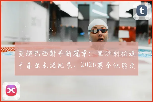 英超巴西射手新篇章：里沙利松追平菲尔米诺纪录，2026赛季他能走多远？附巴西球员英超成功要素解析