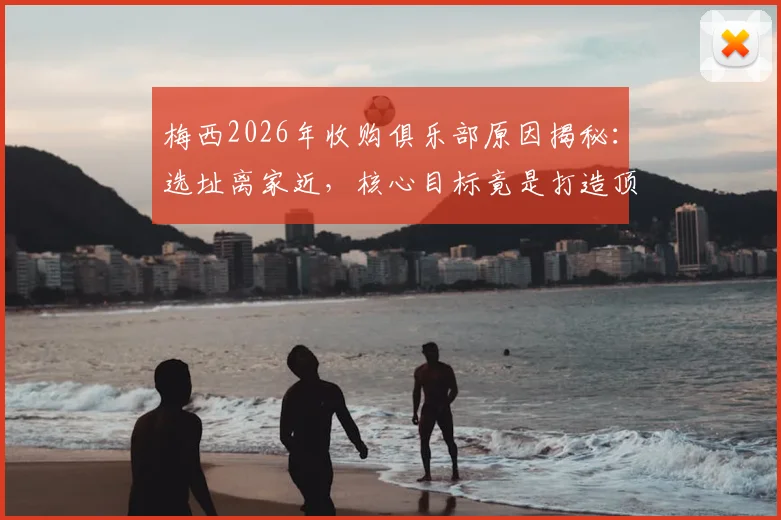 梅西2026年收购俱乐部原因揭秘：选址离家近，核心目标竟是打造顶级青训体系
