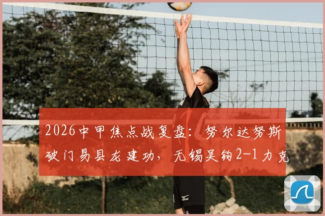2026中甲焦点战复盘:努尔达努斯破门易县龙建功,无锡吴钩2-1力克苏州东吴