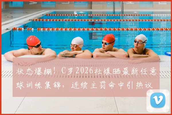 状态爆棚!C罗2026社媒晒最新任意球训练集锦,连续主罚命中引热议,附任意球技术解析