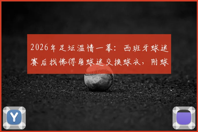2026年足坛温情一幕：西班牙球迷赛后找佛得角球迷交换球衣，附球迷文化深度解读