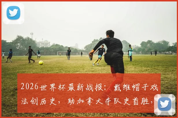 2026世界杯最新战报：戴维帽子戏法创历史，助加拿大夺队史首胜，曼赞比梅开二度