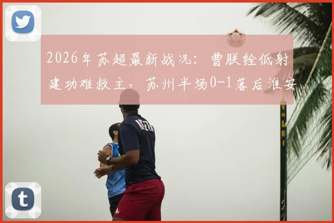 2026年苏超最新战况：曹朕铨低射建功难救主，苏州半场0-1落后淮安，附全场进球回放与战术解析