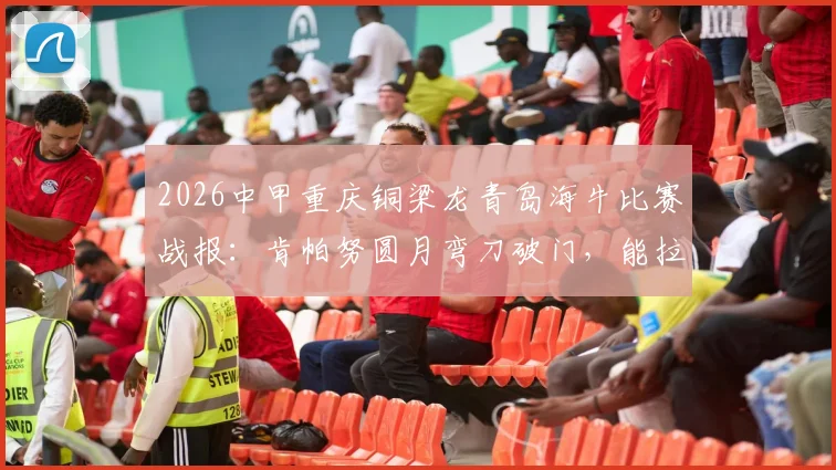 2026中甲重庆铜梁龙青岛海牛比赛战报：肯帕努圆月弯刀破门，能拉小提琴的左脚引热议