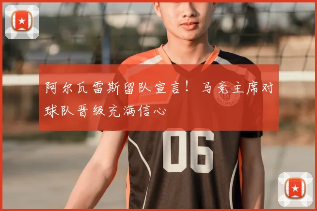 阿尔瓦雷斯留队宣言！马竞主席对球队晋级充满信心