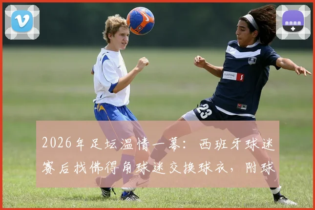 2026年足坛温情一幕:西班牙球迷赛后找佛得角球迷交换球衣,附球迷文化深度解读
