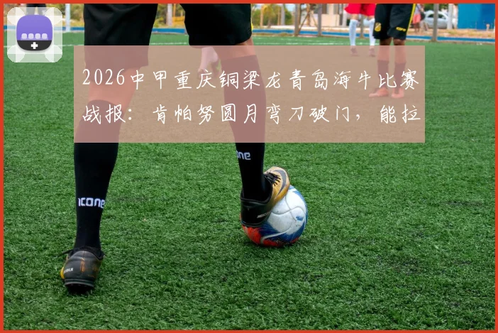 2026中甲重庆铜梁龙青岛海牛比赛战报:肯帕努圆月弯刀破门,能拉小提琴的左脚引热议
