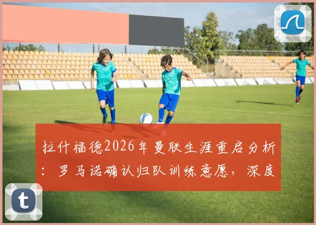 拉什福德2026年曼联生涯重启分析:罗马诺确认归队训练意愿,深度解析其前景与机会