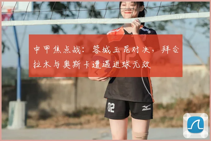 中甲焦点战:蓉城玉昆对决,拜合拉木与奥斯卡遭遇进球无效
