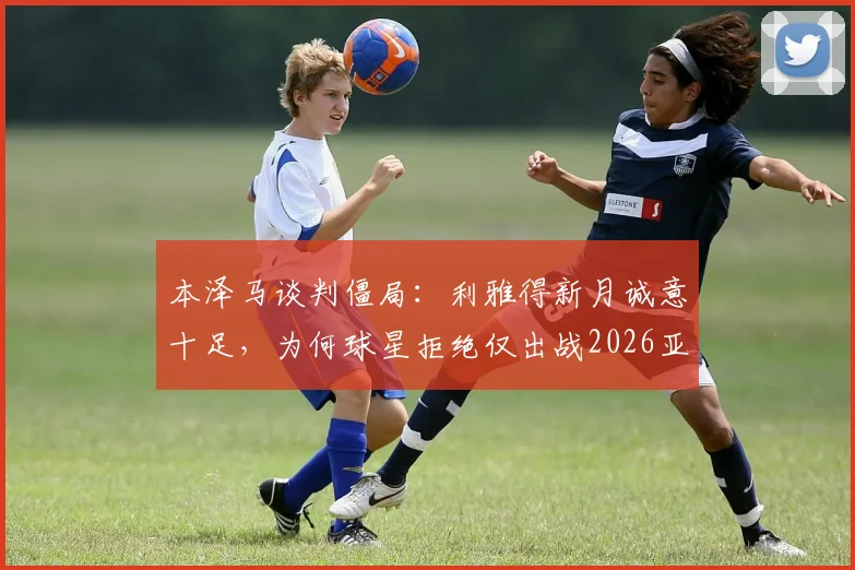 本泽马谈判僵局:利雅得新月诚意十足,为何球星拒绝仅出战2026亚精英赛?