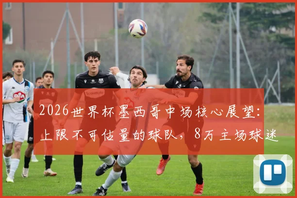 2026世界杯墨西哥中场核心展望：上限不可估量的球队，8万主场球迷成最大助力