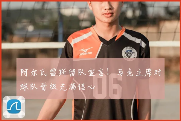 阿尔瓦雷斯留队宣言!马竞主席对球队晋级充满信心