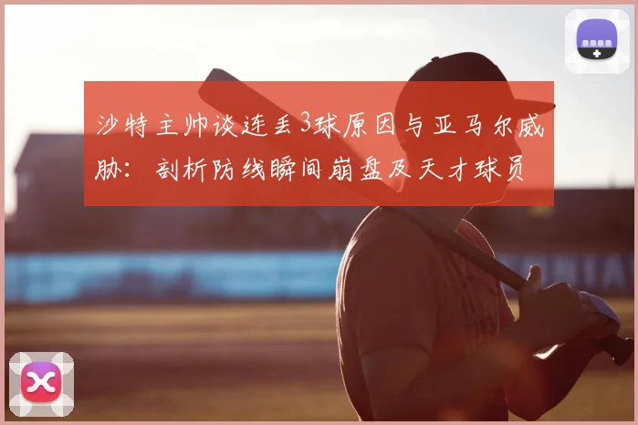沙特主帅谈连丢3球原因与亚马尔威胁:剖析防线瞬间崩盘及天才球员的2026大赛影响