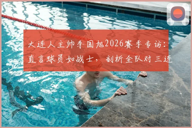 大连人主帅李国旭2026赛季专访：直言球员如战士，剖析全队对三连胜的强烈渴望与备战细节