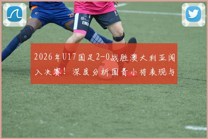 2026年U17国足2-0战胜澳大利亚闯入决赛!深度分析国青小将表现与对阵日本队的夺冠前景