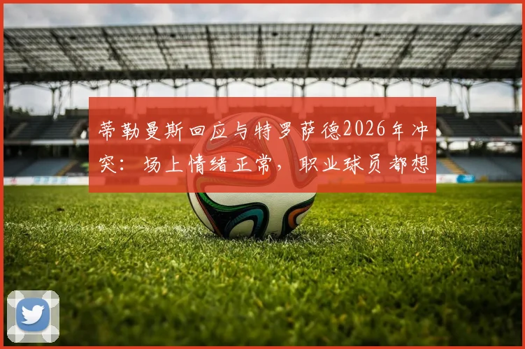 蒂勒曼斯回应与特罗萨德2026年冲突：场上情绪正常，职业球员都想赢球，足球比赛情绪管理引讨论