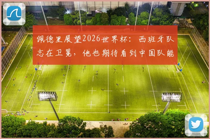 佩德里展望2026世界杯：西班牙队志在卫冕，他也期待看到中国队能突围晋级